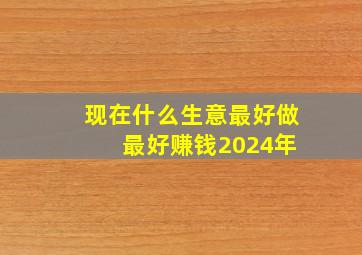 现在什么生意最好做 最好赚钱2024年